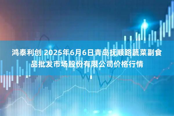 鸿泰利创 2025年6月6日青岛抚顺路蔬菜副食品批发市场股份有限公司价格行情