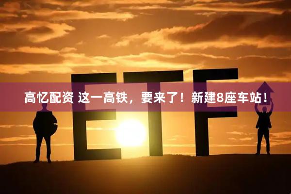 高忆配资 这一高铁，要来了！新建8座车站！