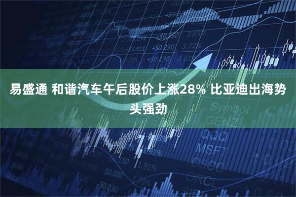 易盛通 和谐汽车午后股价上涨28% 比亚迪出海势头强劲