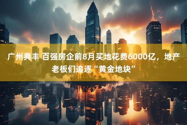 广州典丰 百强房企前8月买地花费6000亿，地产老板们追逐“黄金地块”