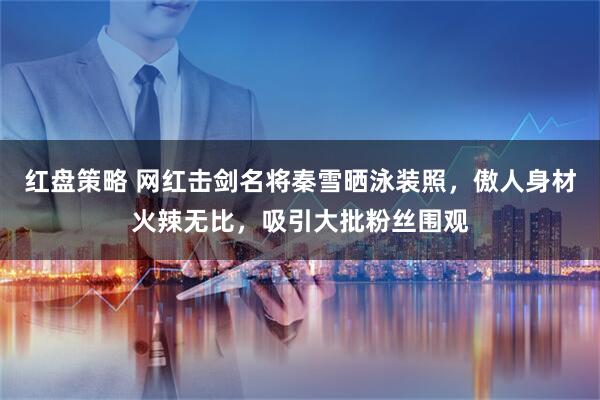 红盘策略 网红击剑名将秦雪晒泳装照，傲人身材火辣无比，吸引大批粉丝围观