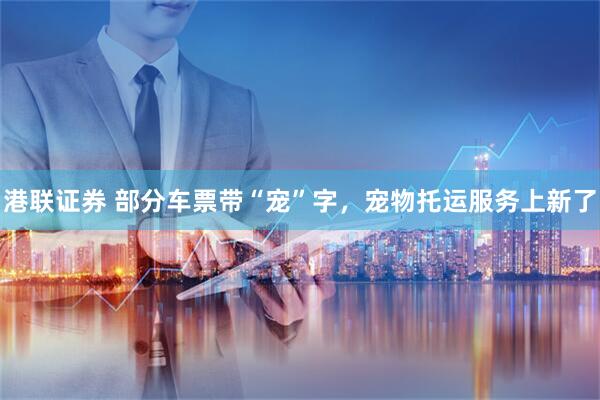 港联证券 部分车票带“宠”字，宠物托运服务上新了