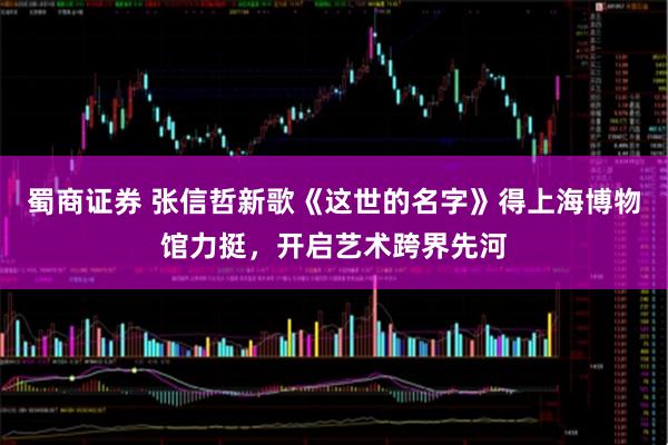 蜀商证券 张信哲新歌《这世的名字》得上海博物馆力挺，开启艺术跨界先河